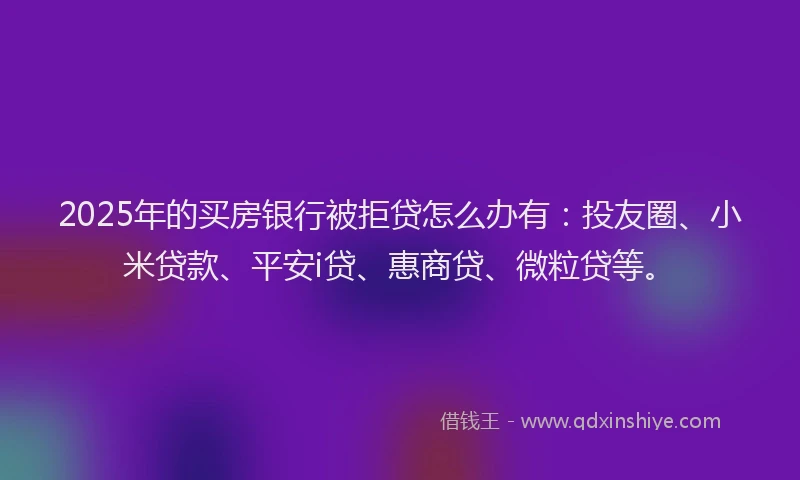 2025年的买房银行被拒贷怎么办有：投友圈、小米贷款、平安i贷、惠商贷、微粒贷等。