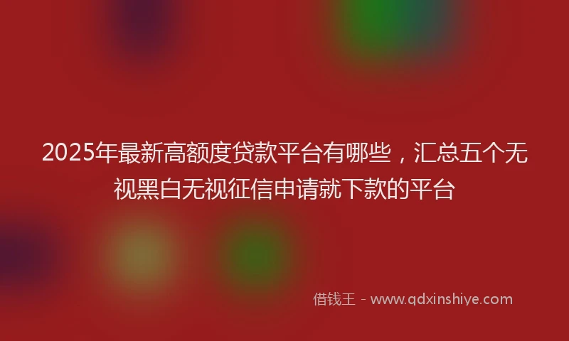 2025年最新高额度贷款平台有哪些，汇总五个无视黑白无视征信申请就下款的平台