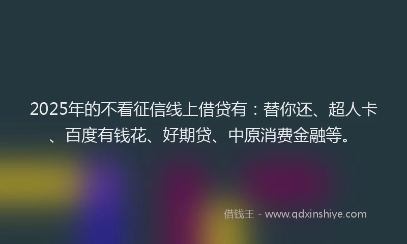 2025年的不看征信线上借贷有：替你还、超人卡、百度有钱花、好期贷、中原消费金融等。