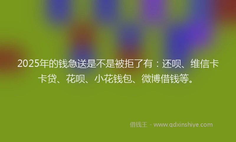 2025年的钱急送是不是被拒了有：还呗、维信卡卡贷、花呗、小花钱包、微博借钱等。