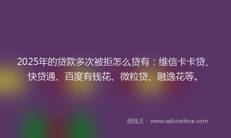 2025年的贷款多次被拒怎么贷有：维信卡卡贷、快贷通、百度有钱花、微粒贷、融逸花等。