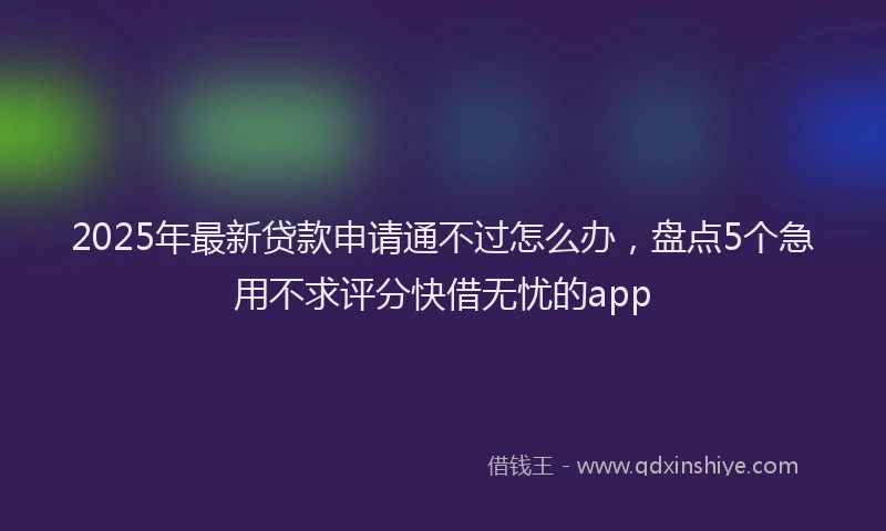 2025年最新贷款申请通不过怎么办，盘点5个急用不求评分快借无忧的app