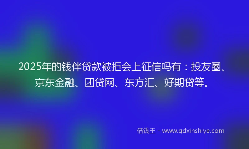 2025年的钱伴贷款被拒会上征信吗有：投友圈、京东金融、团贷网、东方汇、好期贷等。