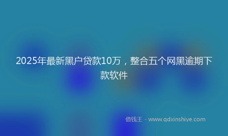 2025年最新黑户贷款10万，整合五个网黑逾期下款软件