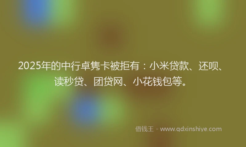 2025年的中行卓隽卡被拒有：小米贷款、还呗、读秒贷、团贷网、小花钱包等。