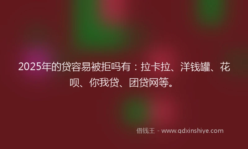 2025年的贷容易被拒吗有：拉卡拉、洋钱罐、花呗、你我贷、团贷网等。