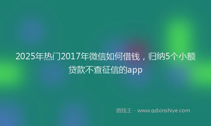 2025年热门2017年微信如何借钱，归纳5个小额贷款不查征信的app