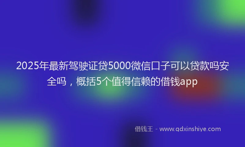 2025年最新驾驶证贷5000微信口子可以贷款吗安全吗，概括5个值得信赖的借钱app