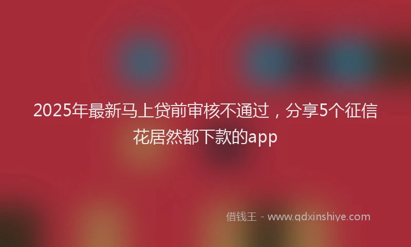 2025年最新马上贷前审核不通过，分享5个征信花居然都下款的app