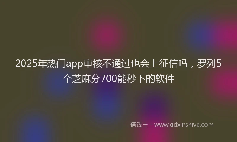 2025年热门app审核不通过也会上征信吗，罗列5个芝麻分700能秒下的软件