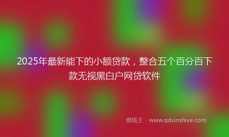 2025年最新能下的小额贷款，整合五个百分百下款无视黑白户网贷软件