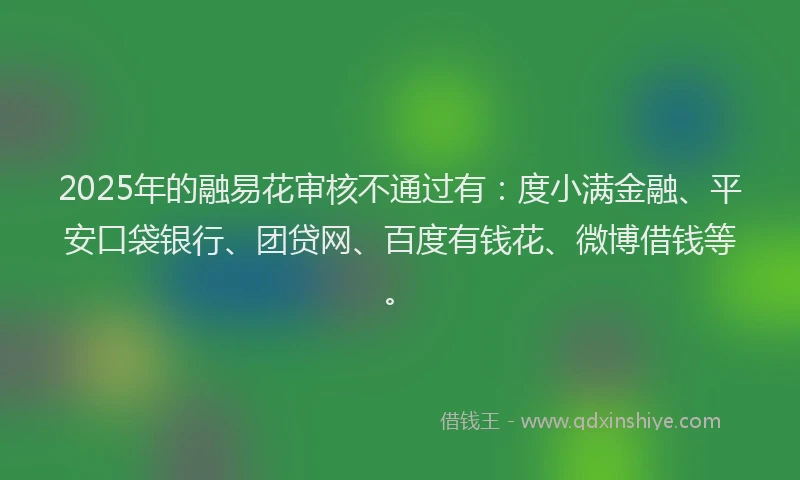 2025年的融易花审核不通过有：度小满金融、平安口袋银行、团贷网、百度有钱花、微博借钱等。