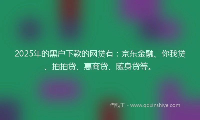 2025年的黑户下款的网贷有：京东金融、你我贷、拍拍贷、惠商贷、随身贷等。