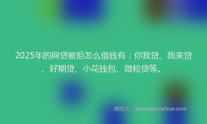 2025年的网贷被拒怎么借钱有：你我贷、我来贷、好期贷、小花钱包、微粒贷等。