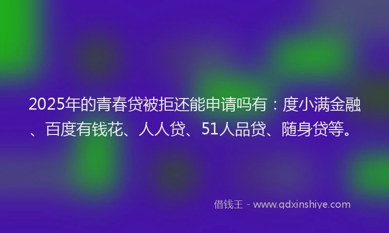 2025年的青春贷被拒还能申请吗有：度小满金融、百度有钱花、人人贷、51人品贷、随身贷等。