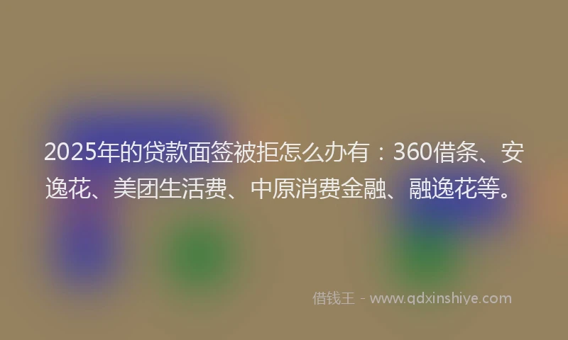 2025年的贷款面签被拒怎么办有：360借条、安逸花、美团生活费、中原消费金融、融逸花等。