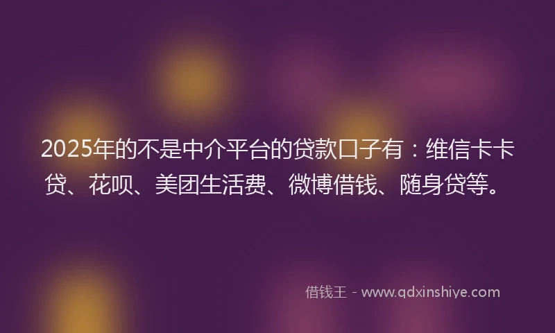 2025年的不是中介平台的贷款口子有：维信卡卡贷、花呗、美团生活费、微博借钱、随身贷等。