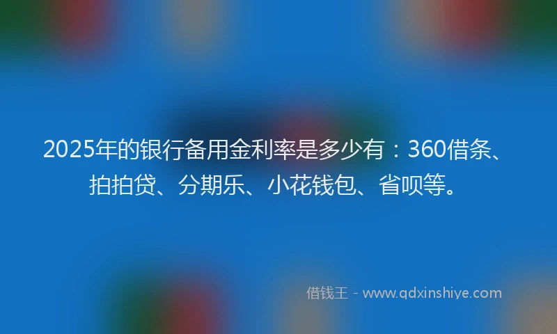2025年的银行备用金利率是多少有：360借条、拍拍贷、分期乐、小花钱包、省呗等。