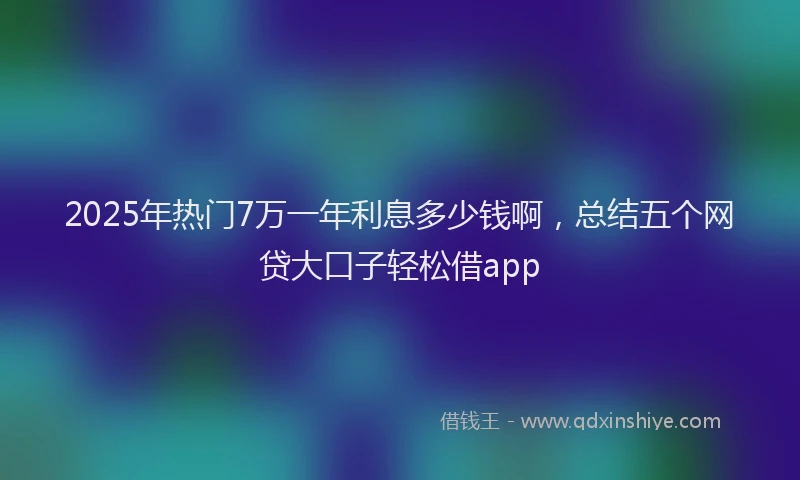 2025年热门7万一年利息多少钱啊，总结五个网贷大口子轻松借app