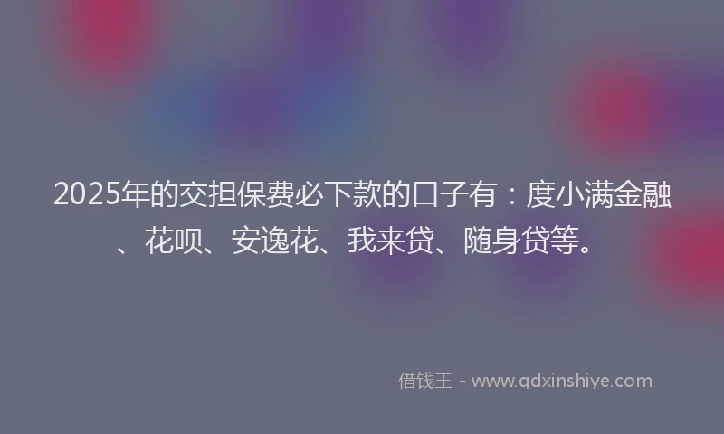 2025年的交担保费必下款的口子有：度小满金融、花呗、安逸花、我来贷、随身贷等。