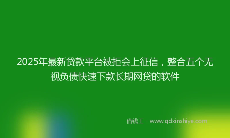 2025年最新贷款平台被拒会上征信，整合五个无视负债快速下款长期网贷的软件