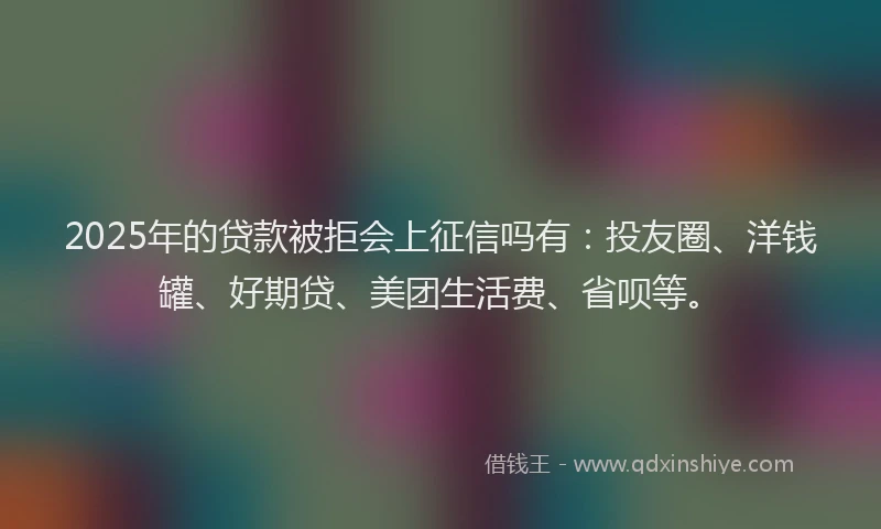 2025年的贷款被拒会上征信吗有：投友圈、洋钱罐、好期贷、美团生活费、省呗等。