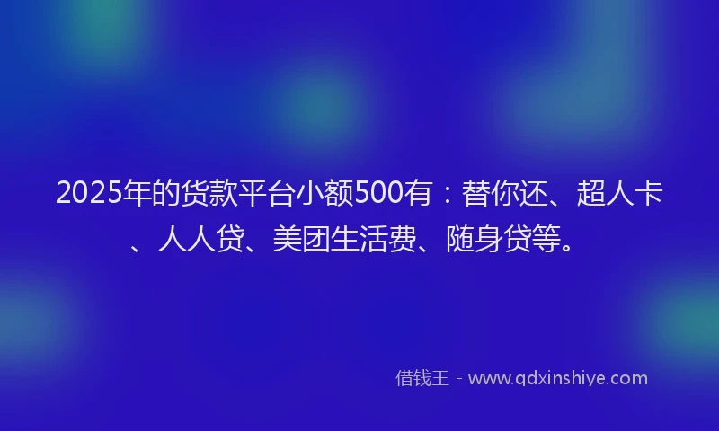 2025年的货款平台小额500有：替你还、超人卡、人人贷、美团生活费、随身贷等。