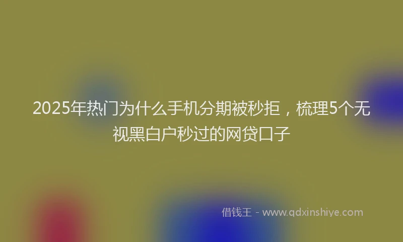 2025年热门为什么手机分期被秒拒，梳理5个无视黑白户秒过的网贷口子