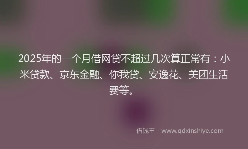 2025年的一个月借网贷不超过几次算正常有：小米贷款、京东金融、你我贷、安逸花、美团生活费等。