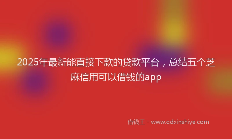 2025年最新能直接下款的贷款平台，总结五个芝麻信用可以借钱的app