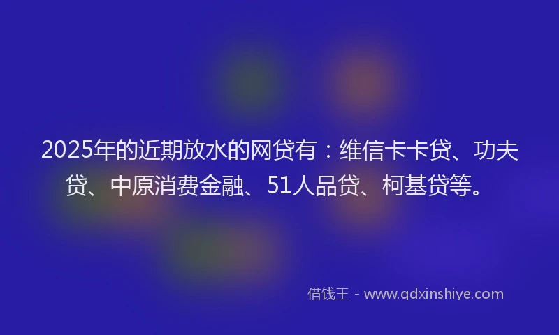 2025年的近期放水的网贷有：维信卡卡贷、功夫贷、中原消费金融、51人品贷、柯基贷等。