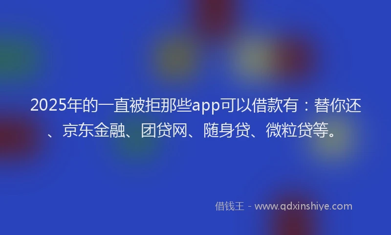 2025年的一直被拒那些app可以借款有：替你还、京东金融、团贷网、随身贷、微粒贷等。