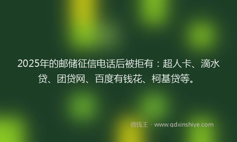 2025年的邮储征信电话后被拒有：超人卡、滴水贷、团贷网、百度有钱花、柯基贷等。