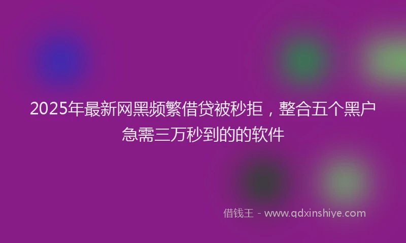 2025年最新网黑频繁借贷被秒拒，整合五个黑户急需三万秒到的的软件