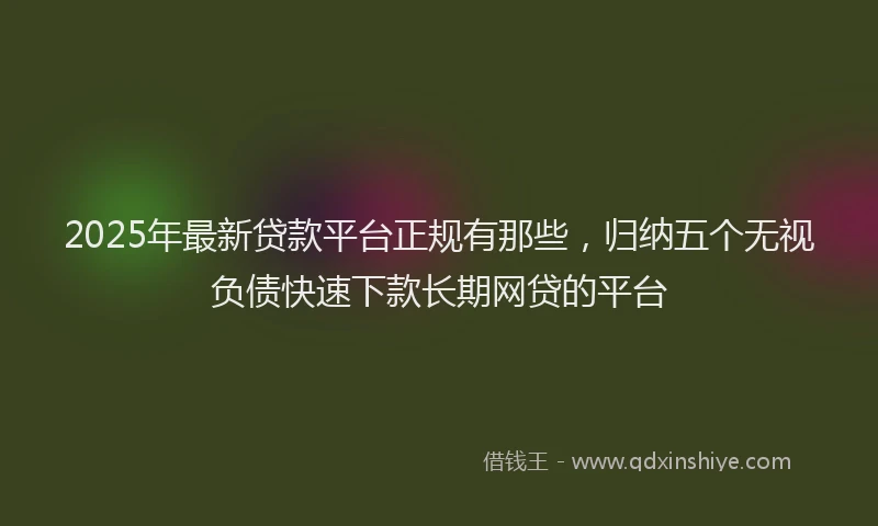 2025年最新贷款平台正规有那些，归纳五个无视负债快速下款长期网贷的平台