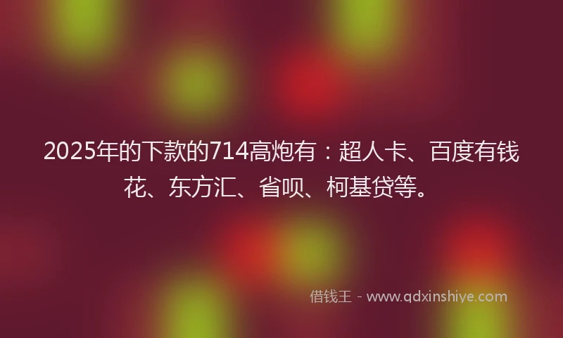 2025年的下款的714高炮有：超人卡、百度有钱花、东方汇、省呗、柯基贷等。