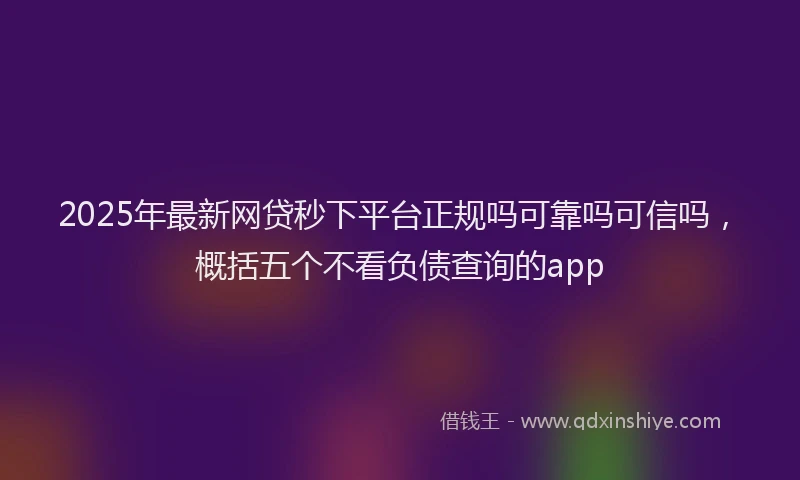 2025年最新网贷秒下平台正规吗可靠吗可信吗，概括五个不看负债查询的app