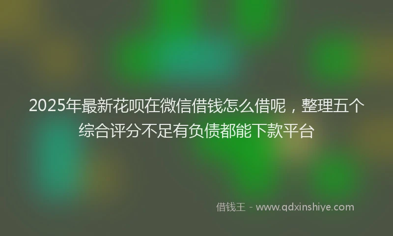 2025年最新花呗在微信借钱怎么借呢，整理五个综合评分不足有负债都能下款平台