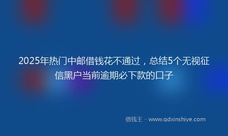 2025年热门中邮借钱花不通过，总结5个无视征信黑户当前逾期必下款的口子