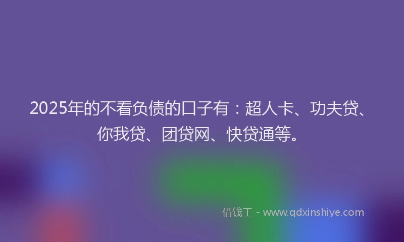 2025年的不看负债的口子有：超人卡、功夫贷、你我贷、团贷网、快贷通等。