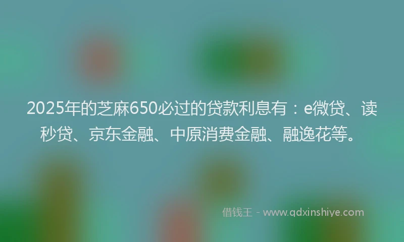 2025年的芝麻650必过的贷款利息有：e微贷、读秒贷、京东金融、中原消费金融、融逸花等。