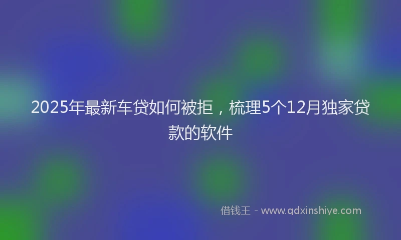 2025年最新车贷如何被拒，梳理5个12月独家贷款的软件