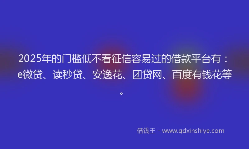 2025年的门槛低不看征信容易过的借款平台有：e微贷、读秒贷、安逸花、团贷网、百度有钱花等。