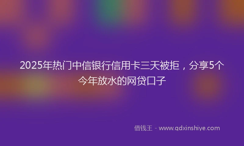 2025年热门中信银行信用卡三天被拒，分享5个今年放水的网贷口子