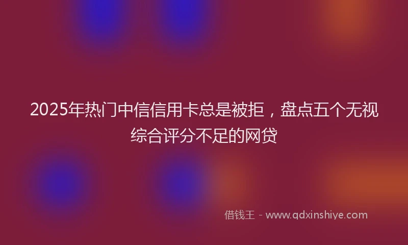 2025年热门中信信用卡总是被拒，盘点五个无视综合评分不足的网贷