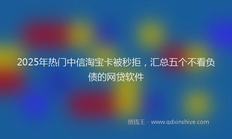 2025年热门中信淘宝卡被秒拒，汇总五个不看负债的网贷软件