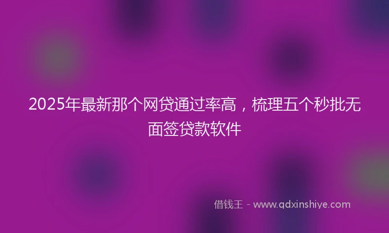 2025年最新那个网贷通过率高，梳理五个秒批无面签贷款软件