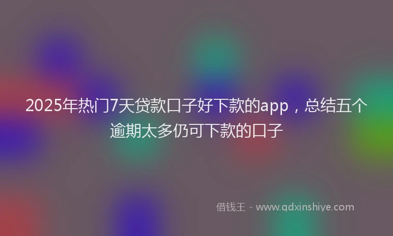2025年热门7天贷款口子好下款的app，总结五个逾期太多仍可下款的口子
