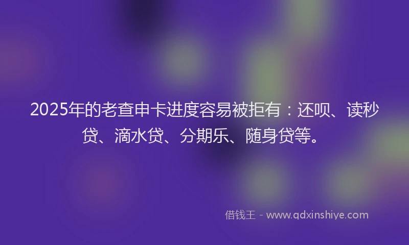 2025年的老查申卡进度容易被拒有：还呗、读秒贷、滴水贷、分期乐、随身贷等。