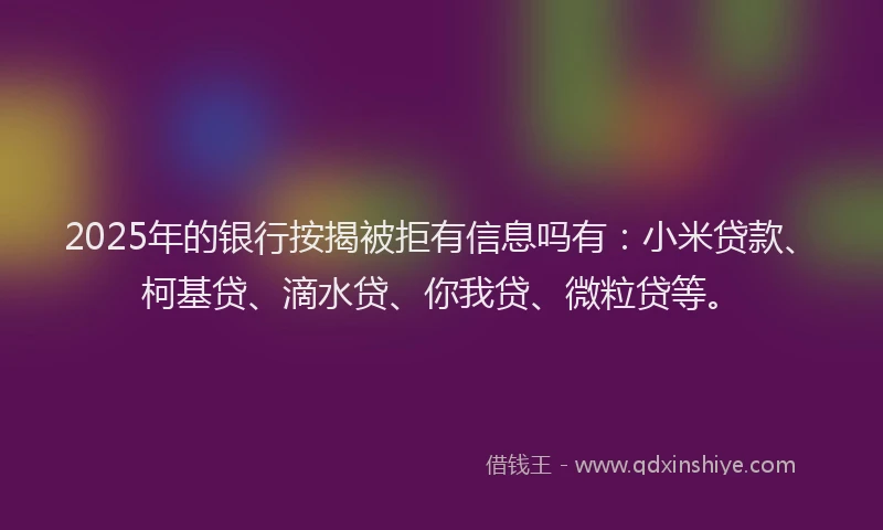 2025年的银行按揭被拒有信息吗有：小米贷款、柯基贷、滴水贷、你我贷、微粒贷等。